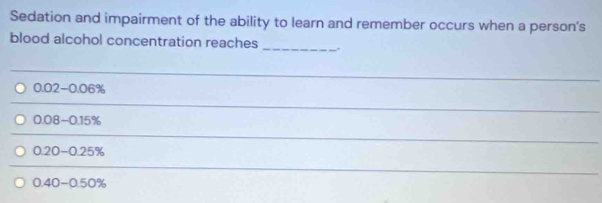 Sedation and impairment of the ability to learn and remember occurs when a person's 
blood alcohol concentration reaches _. 
_
0.02-0.06%
_
0.08-0.15%
_
0.20-0.25%
_
0.40-0.50%
