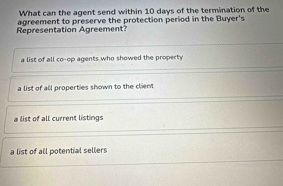 What can the agent send within 10 days of the termination of the
agreement to preserve the protection period in the Buyer's
Representation Agreement?
a list of all co-op agents who showed the property
a list of all properties shown to the client
a list of all current listings
a list of all potential sellers