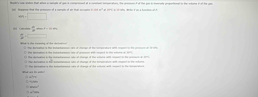 Boyle's Law states that when a sample of gas is compressed at a constant temperature, the pressure P of the gas is inversely proportional to the volume V of the gas.
(a) Suppose that the pressure of a sample of air that occuples 0.104m^3 at 20°C ∠ OKP Write V as a function of P.
v(P)=□
(b) Calculate  dV/dP  when P=50kPa.
 dV/dP =□
What is the meaning of the derivative?
The derivative is the instantaneous rate of change of the temperature with respect to the pressure at 50 kPa.
The derivative is the instantaneous rate of pressure with respect to the volume at 20°C
The derivative is the instantaneous rate of change of the volume with respect to the pressure at 20°C
The derivative is the instantaneous rate of change of the temperature with respect to the volume.
The derivative is the instantaneous rate of change of the volume with respect to the temperature.
What are its units?
m^3/^circ C°C
kPa/m^3
m^3/kPa