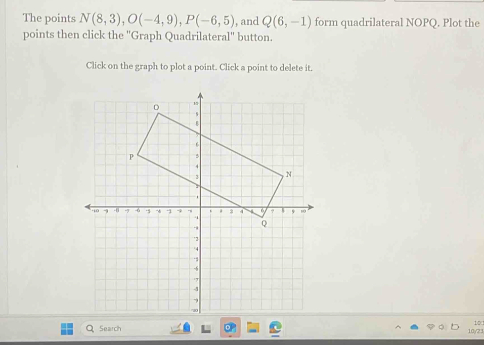 The points N(8,3), O(-4,9), P(-6,5) , and Q(6,-1) form quadrilateral NOPQ. Plot the 
points then click the 'Graph Quadrilateral'' button. 
Click on the graph to plot a point. Click a point to delete it. 
10 
Search 10/23