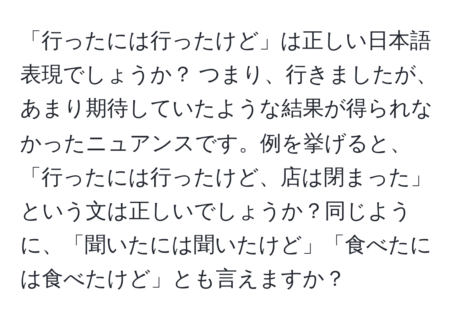 「行ったには行ったけど」は正しい日本語表現でしょうか？ つまり、行きましたが、あまり期待していたような結果が得られなかったニュアンスです。例を挙げると、「行ったには行ったけど、店は閉まった」という文は正しいでしょうか？同じように、「聞いたには聞いたけど」「食べたには食べたけど」とも言えますか？