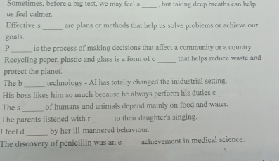 Sometimes, before a big test, we may feel a _, but taking deep breaths can help 
us feel calmer. 
_ 
Effective s are plans or methods that help us solve problems or achieve our 
goals. 
_ 
P is the process of making decisions that affect a community or a country. 
Recycling paper, plastic and glass is a form of c _that helps reduce waste and 
protect the planet. 
_ 
The b technology - AI has totally changed the inidustrial setting. 
His boss likes him so much because he always perform his duties c_ 
The s_ of humans and animals depend mainly on food and water. 
The parents listened with r _to their daughter's singing. 
I feel d _by her ill-mannered behaviour. 
The discovery of penicillin was an e _achievement in medical science.