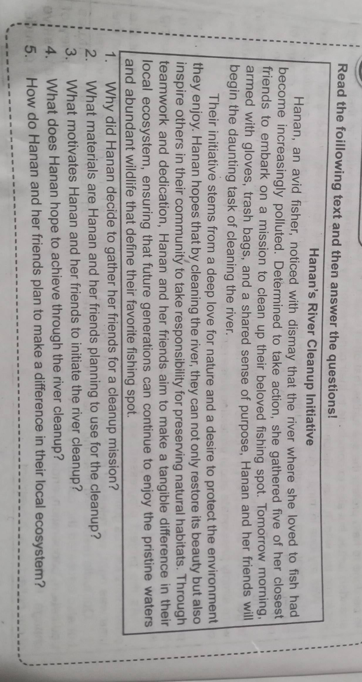 Read the foillowing text and then answer the questions! 
Hanan's River Cleanup Initiative 
Hanan, an avid fisher, noticed with dismay that the river where she loved to fish had 
become increasingly polluted. Determined to take action, she gathered five of her closest 
friends to embark on a mission to clean up their beloved fishing spot. Tomorrow morning, 
armed with gloves, trash bags, and a shared sense of purpose, Hanan and her friends will 
begin the daunting task of cleaning the river. 
Their initiative stems from a deep love for nature and a desire to protect the environment 
they enjoy. Hanan hopes that by cleaning the river, they can not only restore its beauty but also 
inspire others in their community to take responsibility for preserving natural habitats. Through 
teamwork and dedication, Hanan and her friends aim to make a tangible difference in their 
local ecosystem, ensuring that future generations can continue to enjoy the pristine waters 
and abundant wildlife that define their favorite fishing spot. 
1. Why did Hanan decide to gather her friends for a cleanup mission? 
2. What materials are Hanan and her friends planning to use for the cleanup? 
3. What motivates Hanan and her friends to initiate the river cleanup? 
4. What does Hanan hope to achieve through the river cleanup? 
5. How do Hanan and her friends plan to make a difference in their local ecosystem?