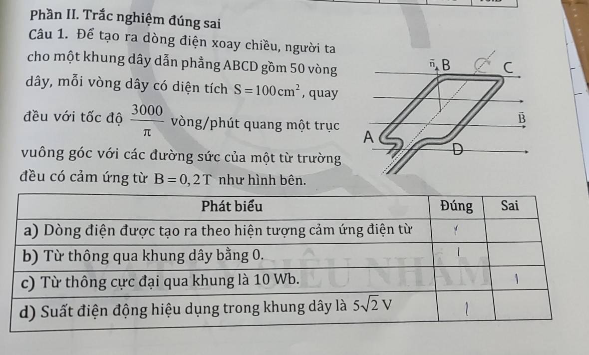 Phần II. Trắc nghiệm đúng sai
Câu 1. Để tạo ra dòng điện xoay chiều, người ta
cho một khung dây dẫn phẳng ABCD gồm 50 vòng
dây, mỗi vòng dây có diện tích S=100cm^2 , quay
đều với tốc độ  3000/π   vòng/phút quang một trục 
vuông góc với các đường sức của một từ trường
đều có cảm ứng từ B=0,2T như hình bên.