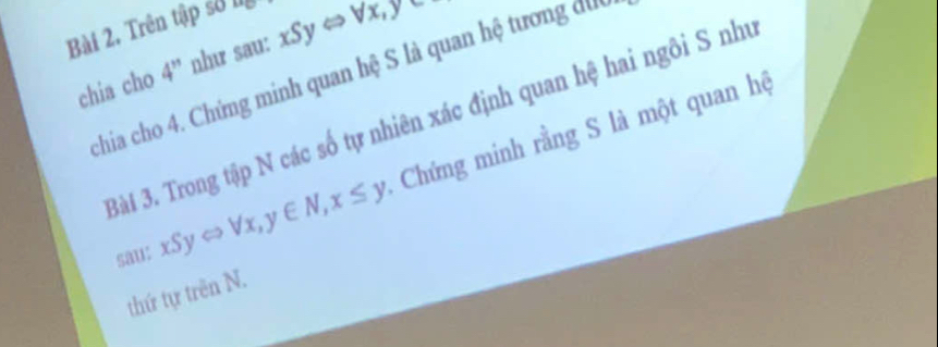 Trên tập số l
chia cho 4'4'' như sau: xSyLeftrightarrow Vx, y
chia cho 4. Chứng minh quan hệ S là quan hệ tương dưc
Bài 3. Trong tập N các số tự nhiên xác định quan hệ hai ngôi S như
sau: xSyLeftrightarrow forall x,y∈ N, x≤ y Chứng minh rằng S là một quan hệ
thứ tự trên N.