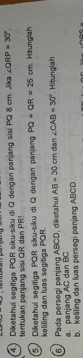 4.) Diketahui segitiga PQR siku-siku di Q dengan panjang sisi PQ 8 cm. Jika ∠ QRP=30°, 
tentukan panjang sisi QR dan PR! 
5. Diketahui segitiga PQR siku-siku di Q dengan panjang PQ=QR=25cm. Hitunglah 
keliling dan luas segitiga PQR. 
6. Pada persegi panjang ABCD, diketahui AB=30cn n dan ∠ CAB=30° Hitunglah 
a. panjang AC dan BC
b. keliling dan luas persegi panjang ABCD.
ODC=