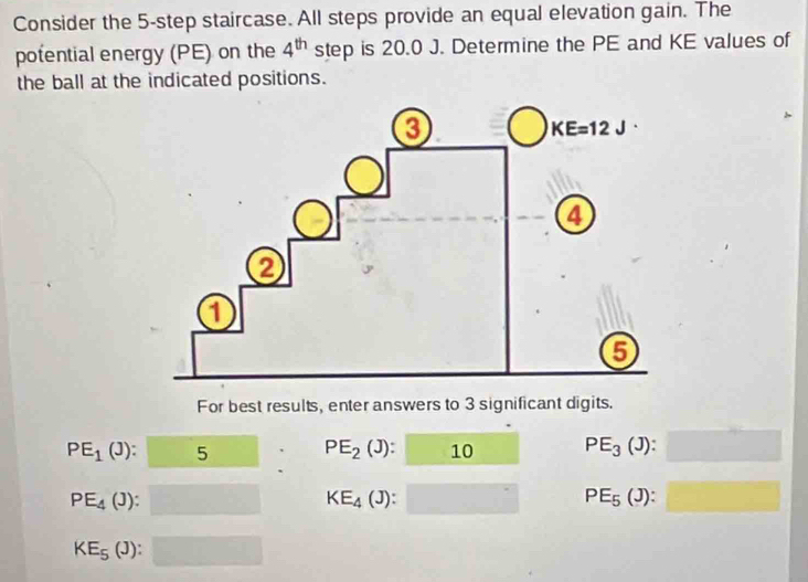 Consider the 5-step staircase. All steps provide an equal elevation gain. The
potential energy (PE) on the 4^(th) step is 20.0 J. Determine the PE and KE values of
the ball at the indicated positions.
For best results, enter answers to 3 significant digits.
PE_1(J): :□ 5 PE_2(J):□ 10 PE_3(J):□
PE_4(J): □ KE_4(J):□ PE_5(J):□
KE_5(J):□