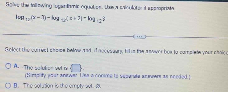 Solve the following logarithmic equation. Use a calculator if appropriate.
log _12(x-3)-log _12(x+2)=log _123
Select the correct choice below and, if necessary, fill in the answer box to complete your choice
A. The solution set is  □. 
(Simplify your answer. Use a comma to separate answers as needed.)
B. The solution is the empty set, ∅.