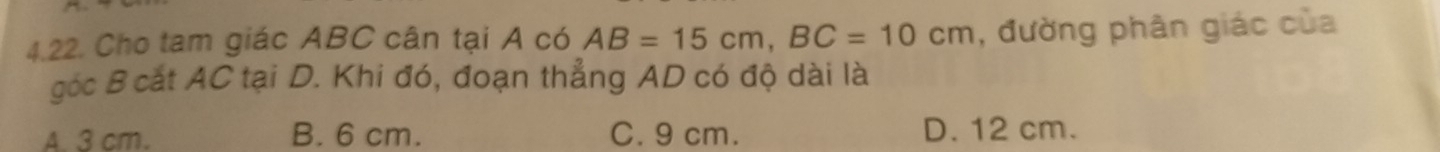 Cho tam giác ABC cân tại A có AB=15cm, BC=10cm , đường phân giác của
góc B cắt AC tại D. Khi đó, đoạn thẳng AD có độ dài là
A. 3 cm. B. 6 cm. C. 9 cm. D. 12 cm.