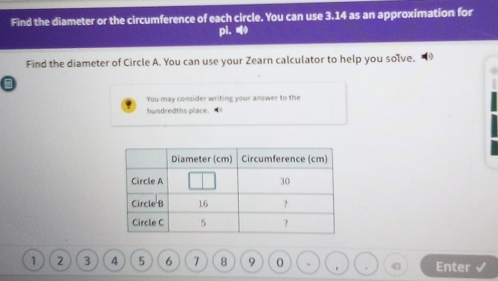 Find the diameter or the circumference of each circle. You can use 3.14 as an approximation for 
pi. 
Find the diameter of Circle A. You can use your Zearn calculator to help you solve. 
B 
You may consider writing your answer to the 
hundredths place.
1 2 3 4 5 6 7 8 9 Enter 
.