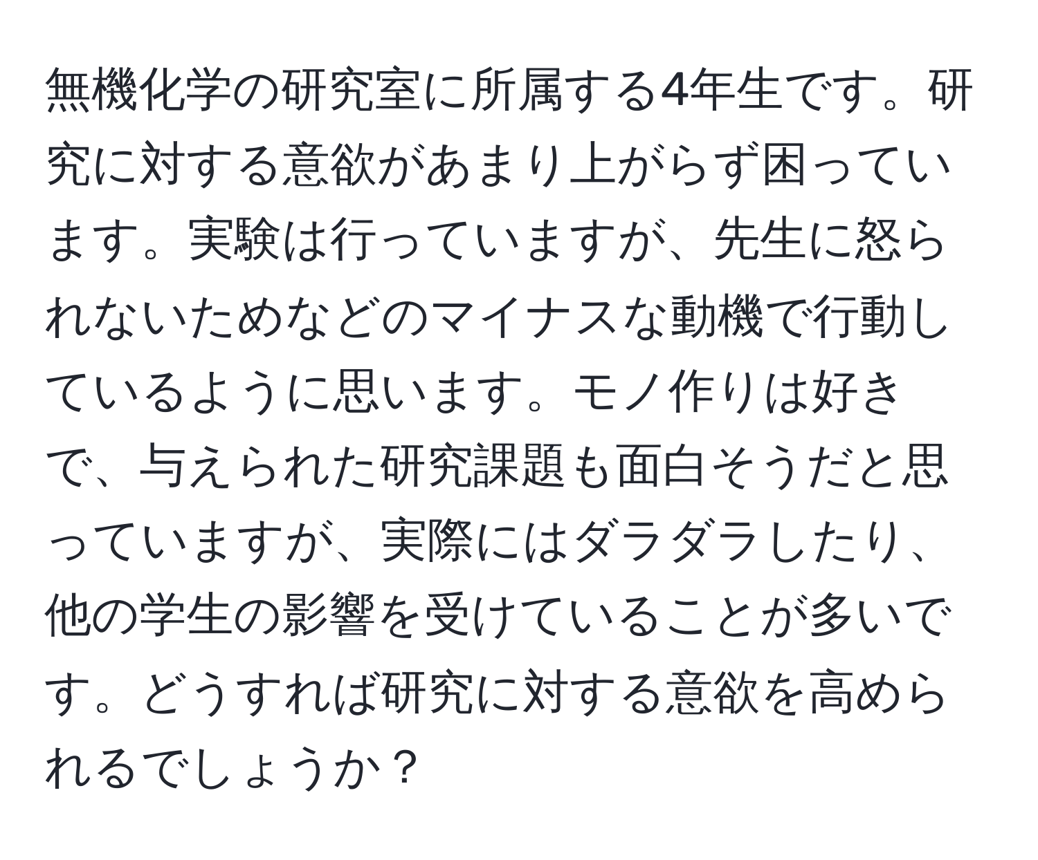 無機化学の研究室に所属する4年生です。研究に対する意欲があまり上がらず困っています。実験は行っていますが、先生に怒られないためなどのマイナスな動機で行動しているように思います。モノ作りは好きで、与えられた研究課題も面白そうだと思っていますが、実際にはダラダラしたり、他の学生の影響を受けていることが多いです。どうすれば研究に対する意欲を高められるでしょうか？