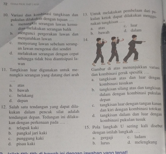 Global PJOK SMP 3 KSP
10. Variasi dan kombinasi tangkisan dan 13. Untuk melakukan pembelaan dari pu
pukulan dilakukan dengan tujuan … kulan ketok dapat dilakukan menggu.
a. menangkis serangan lawan kemu- nakan tangkisan …
c. luar
dian melakukan serangan balik a. atas
b. mengunci pergerakan lawan dan b. bawah d. dalam
menjatuhkan lawan 14
c. menyerang lawan sebelum serang-
an lawan mengenai diri sendiri
d. melakukan serangan dengan cepat
sehingga tidak bisa diantisipasi la-
wan
11. Tangkisan luar digunakan untuk me- Gambar di atas menunjukkan variasi
nangkis serangan yang datang dari arah dan kombinasi gerak spesifik ….
a. tangkisan atas dan luar dengan
a. atas
kombinasi tusukan
b. bawah b. tangkisan silang atas dan tangkisan
c. belakang dalam dengan kombinasi pukulan
d. depan depan
12. Salah satu tendangan yang dapat dila- c. tangkisan luar dengan tangan kanan
kukan dalam pencak silat adalah dan kiri dengan kombinasi totokan
tendangan depan. Tedangan ini dilaku- d. tangkisan dalam dan luar dengan
kan dengan perkenaan pada …. kombinasi pukulan tusuk
a. telapak kaki 15. Pola langkah U sering kali disebut
b. pangkal jari kaki dengan istilah langkah …
c. punggung kaki a. gergaji c. ladam
d. pisau kaki b. lurus d. melengkung
di  h a w ah ini dengan jawaban vang tepa t