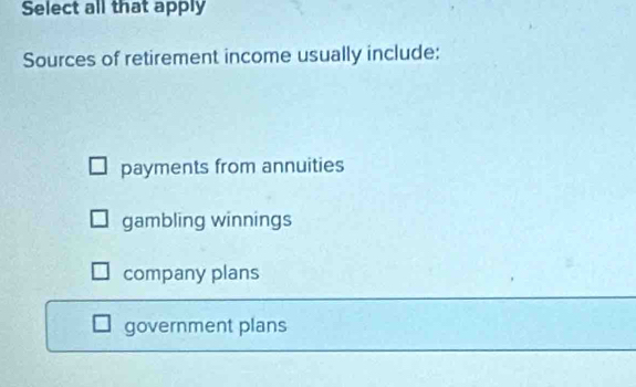 Select all that apply
Sources of retirement income usually include:
payments from annuities
gambling winnings
company plans
government plans