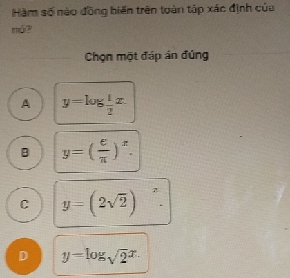 Hàm số nào đồng biến trên toàn tập xác định của
mó?
_
Chọn một đáp án đúng
A y=log  1/2 x.
B y=( e/π  )^x.
C y=(2sqrt(2))^-x.
D y=log _sqrt(2)x.