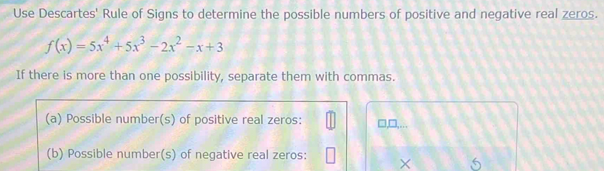 Use Descartes' Rule of Signs to determine the possible numbers of positive and negative real zeros.
f(x)=5x^4+5x^3-2x^2-x+3
If there is more than one possibility, separate them with commas. 
(a) Possible number(s) of positive real zeros: 
,... 
(b) Possible number(s) of negative real zeros: 
×