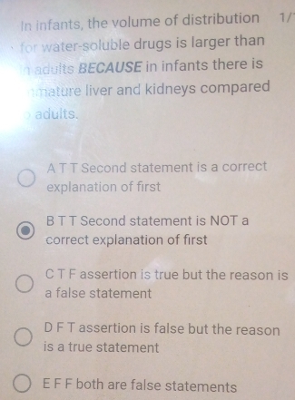 In infants, the volume of distribution ₹1/
for water-soluble drugs is larger than
n adults BECAUSE in infants there is
mature liver and kidneys compared 
adults.
A T T Second statement is a correct
explanation of first
B T T Second statement is NOT a
correct explanation of first
C T F assertion is true but the reason is
a false statement
D F T assertion is false but the reason
is a true statement
E F F both are false statements