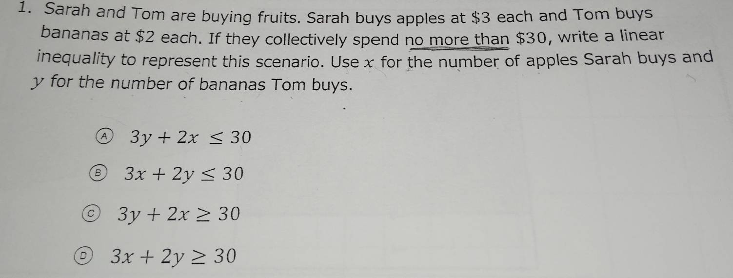 Sarah and Tom are buying fruits. Sarah buys apples at $3 each and Tom buys
bananas at $2 each. If they collectively spend no more than $30, write a linear
inequality to represent this scenario. Use x for the number of apples Sarah buys and
y for the number of bananas Tom buys.
A 3y+2x≤ 30
3x+2y≤ 30
3y+2x≥ 30
3x+2y≥ 30