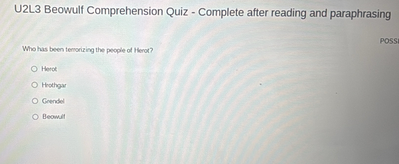 U2L3 Beowulf Comprehension Quiz - Complete after reading and paraphrasing
POSS
Who has been terrorizing the people of Herot?
Herot
Hrothgar
Grendel
Beowulf