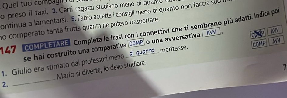 Quel tuo compagno d 
o preso il taxi. 3. Certi ragazzi studiano meno di quanto d 
ontinua a lamentarsi. 5. Fabio accetta i consigli meno di quanto non faccia sub 
no comperato tanta frutta quanta ne potevo trasportare. 
147 COMPLETARE Completa le frasi con i connettivi che ti sembrano più adatti. Indica por 
C P 
se hai costruito una comparativa COMP o una avversativa AVV AVV 
1. Giulio era stimato dai professori meno __di quanto_ meritasse. COMP AVV 
2. _Mario si diverte, io devo studiare. 
1