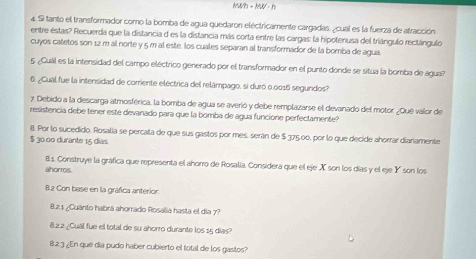 kWh = kW · h
4. Si tanto el transformador como la bomba de agua quedaron eléctricamente cargadas, ¿cuál es la fuerza de atracción 
entre estas? Recuerda que la distancia d es la distancia más corta entre las cargas: la hipotenusa del triángulo rectángulo 
cuyos catetos son 12 m al norte y 5 m al este. los cuales separan al transformador de la bomba de agua. 
5. ¿Cuál es la intensidad del campo eléctrico generado por el transformador en el punto donde se sitúa la bomba de agua? 
6. ¿Cuál fue la intensidad de corriente eléctrica del relámpago, si duró 0.0016 segundos? 
7 Debido a la descarga atmosférica, la bomba de agua se averió y debe remplazarse el devanado del motor. ¿Qué valor de 
resistencia debe tener este devanado para que la bomba de agua funcione perfectamente? 
8. Por lo sucedido. Rosalia se percata de que sus gastos por mes, serán de $ 375,00, por lo que decide ahorrar diariamente
$ 30.00 durante 15 dias 
8.1. Construye la gráfica que representa el ahorro de Rosalía. Considera que el eje X son los días y el eje Y son los 
ahorros. 
8.2 Con base en la gráfica anterior. 
8.2.1 ¿Cuánto habrá añorrado Rosalía hasta el día 7? 
8.2.2 ¿Cuál fue el total de su ahorro durante los 15 días? 
8.2.3 ¿En qué día pudo haber cubierto el total de los gastos?