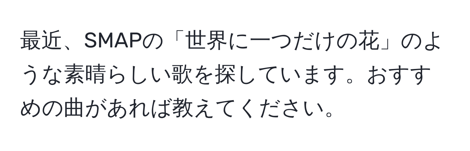 最近、SMAPの「世界に一つだけの花」のような素晴らしい歌を探しています。おすすめの曲があれば教えてください。