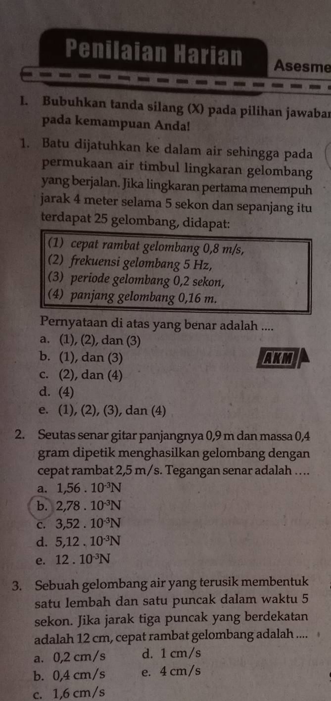 Penilaian Harian Asesme
I. Bubuhkan tanda silang (X) pada pilihan jawabar
pada kemampuan Anda!
1. Batu dijatuhkan ke dalam air sehingga pada
permukaan air timbul lingkaran gelombang
yang berjalan. Jika lingkaran pertama menempuh
jarak 4 meter selama 5 sekon dan sepanjang itu
terdapat 25 gelombang, didapat:
(1) cepat rambat gelombang 0,8 m/s,
(2) frekuensi gelombang 5 Hz,
(3) periode gelombang 0, 2 sekon,
(4) panjang gelombang 0,16 m.
Pernyataan di atas yang benar adalah ....
a. (1), (2), dan (3)
b. (1), dan (3) AKM
c. (2), dan (4)
d. (4)
e. (1), (2), (3), dan (4)
2. Seutas senar gitar panjangnya 0,9 m dan massa 0,4
gram dipetik menghasilkan gelombang dengan
cepat rambat 2,5 m/s. Tegangan senar adalah ….
a. 1,56· 10^(-3)N
b. 2,78.10^(-3)N
C. 3, 52.10^(-3)N
d. 5, 12.10^(-3)N
e. 12.10^(-3)N
3. Sebuah gelombang air yang terusik membentuk
satu lembah dan satu puncak dalam waktu 5
sekon. Jika jarak tiga puncak yang berdekatan
adalah 12 cm, cepat rambat gelombang adalah ....
a. 0,2 cm/s d. 1 cm/s
b. 0,4 cm/s e. 4 cm/s
c. 1,6 cm/s