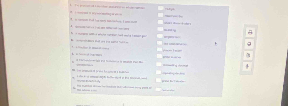 the product of a number and another whole number multiple
2.s raethed of approximating a value mixed number
3. a number that has only two factors: I and Iiself unlike denominators
4. denominators that are different numbers rounding
5. a number with a whole number parl and a fraction part simplest form
6. denominators that are the same number like denominators
7. a fraction in lowest terms proper fraction
B. a decimal that ends prime number
a fraction in which the numerator is smaller than the
9. terminating decimal
denominator
10, the product of prime facters of a number repeating decimal
a decimal whose digits to the right of the decimal point
π
repeat Indefinitely prime factorization
the number above the fraction line; tells how many parts of
12. the whole exist numerator