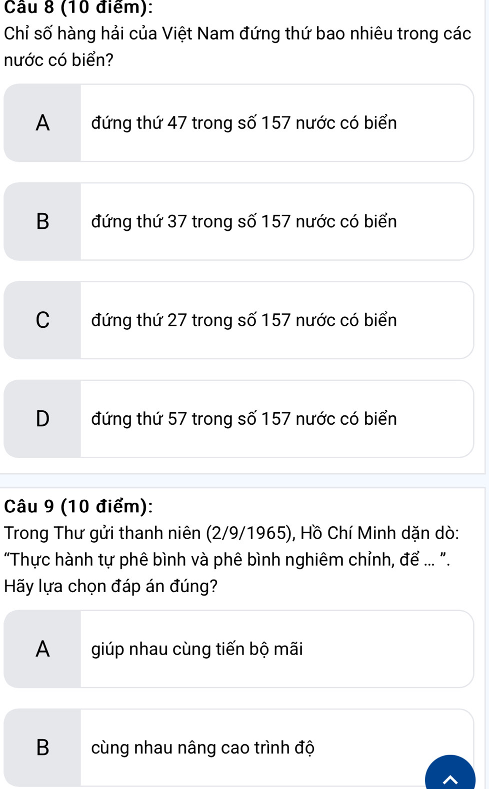 Chỉ số hàng hải của Việt Nam đứng thứ bao nhiêu trong các
nước có biển?
A đứng thứ 47 trong số 157 nước có biển
B đứng thứ 37 trong số 157 nước có biển
C đứng thứ 27 trong số 157 nước có biển
D đứng thứ 57 trong số 157 nước có biển
Câu 9 (10 điểm):
Trong Thư gửi thanh niên (2/9/1965), Hồ Chí Minh dặn dò:
"Thực hành tự phê bình và phê bình nghiêm chỉnh, để ... ".
Hãy lựa chọn đáp án đúng?
A giúp nhau cùng tiến bộ mãi
B cùng nhau nâng cao trình độ