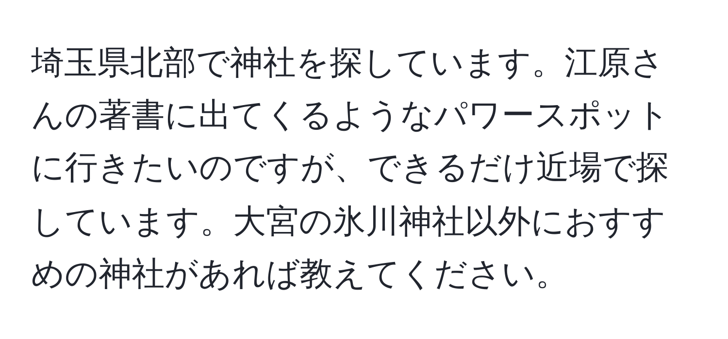 埼玉県北部で神社を探しています。江原さんの著書に出てくるようなパワースポットに行きたいのですが、できるだけ近場で探しています。大宮の氷川神社以外におすすめの神社があれば教えてください。