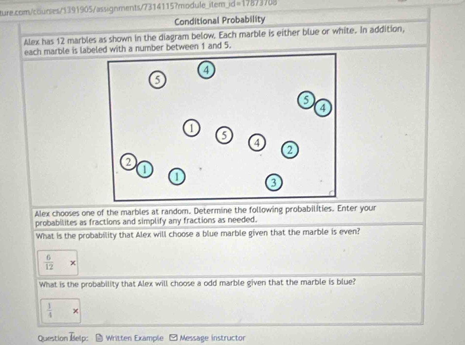 ture.com/courses/1391905/assignments/7314115?module_item; Jd=17873708 
Conditional Probability
Alex has 12 marbles as shown in the diagram below. Each marble is either blue or white. In addition,
each marble is labeled with a number between 1 and 5.
Alex chooses one of the marbles at random. Determine the following probabilíties. Enter your
probabilites as fractions and simplify any fractions as needed.
What is the probability that Alex will choose a blue marble given that the marble is even?
 6/12 *
What is the probability that Alex will choose a odd marble given that the marble is blue?
 1/4 *
Question Belp: Written Example Message instructor