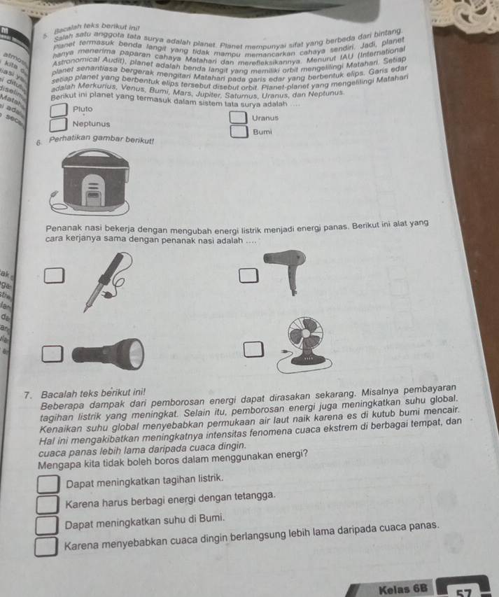 Bacalah teks berikut ini!
Salah satu anggota tata surya adalah planet. Planet mempunyai sifat yang berbeda dari bintang
Planet termasuk benda langit yang tidak mampu memancarkan cahaya sendiri. Jadi, planet
hanya menerima paparan cahaya Matahari dan mereflaksikannya. Menurut IAU (International
atmos
Astronomical Audit), planet adalah benda langit vano memiliki orbit mengelilingi Matahari, Setiap
planet senantiasa bergerak mengitari Matahani pada caris edar yang berbentuk elips. Garis edar
kits a iasi ye setap planet yang berbentuk elips tersebut disebut orbit. Planet-planet yang mengelilingi Matahar
i ditus . adalah Merkurius, Venus, Bumi, Mars, Jupiter, Satumus, Uranus, dan Neptunus
fiselin Matah
Berikut ini planet yang termasuk dalam sistem tata surya adalah ....
Pluto
i ad  SOC Neptunus
Uranus
Bumi
6. Perhatikan gambar berikut!
Penanak nasi bekerja dengan mengubah energi listrik menjadi energi panas. Berikut ini alat yang
cara kerjanya sama dengan penanak nasi adalah ....
ak 
gā
stiv
la
do
ar
the
6
7. Bacalah teks berikut ini!
Beberapa dampak dari pemborosan energi dapat dirasakan sekarang. Misalnya pembayaran
tagihan listrik yang meningkat. Selain itu, pemborosan energi juga meningkatkan suhu global.
Kenaikan suhu global menyebabkan permukaan air laut naik karena es di kutub bumi mencair.
Hal ini mengakibatkan meningkatnya intensitas fenomena cuaca ekstrem di berbagai tempat, dan
cuaca panas lebih lama daripada cuaca dingin.
Mengapa kita tidak boleh boros dalam menggunakan energi?
Dapat meningkatkan tagihan listrik.
Karena harus berbagi energi dengan tetangga.
Dapat meningkatkan suhu di Bumi.
Karena menyebabkan cuaca dingin berlangsung lebih lama daripada cuaca panas.
Kelas 6B 57