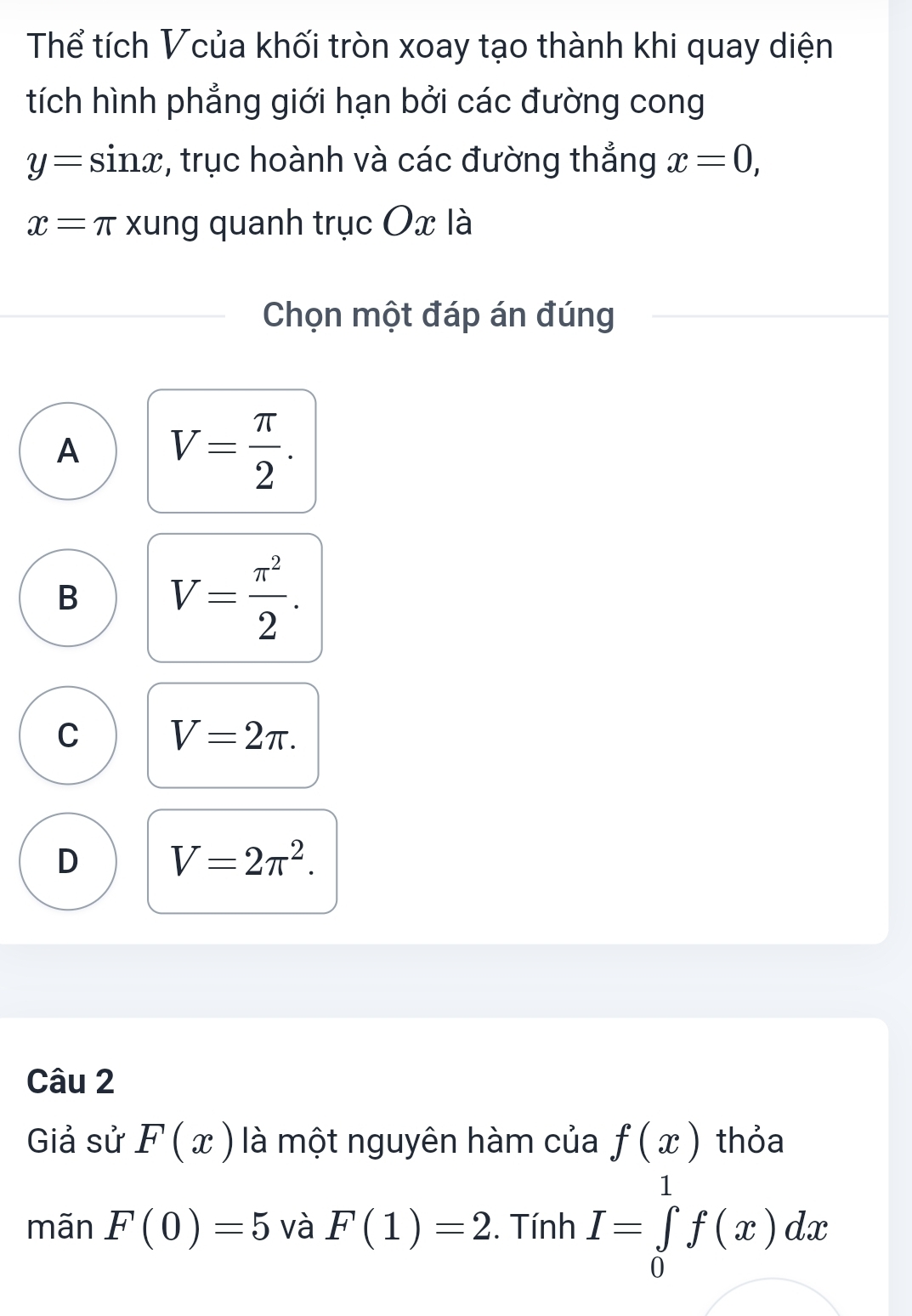 Thể tích Vcủa khối tròn xoay tạo thành khi quay diện
tích hình phẳng giới hạn bởi các đường cong
y=sin x , trục hoành và các đường thắng x=0,
x= π xung quanh trục Ox là
Chọn một đáp án đúng
A V= π /2 .
B V= π^2/2 .
C V=2π.
D V=2π^2. 
Câu 2
Giả sử F(x) là một nguyên hàm của f(x) thỏa
mãn F(0)=5 và F(1)=2. Tính I=∈tlimits _0^1f(x)dx