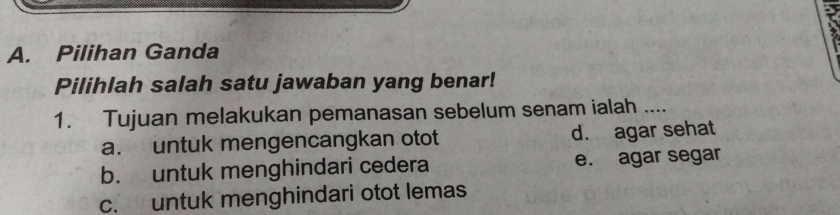 Pilihan Ganda
Pilihlah salah satu jawaban yang benar!
1. Tujuan melakukan pemanasan sebelum senam ialah ....
a. untuk mengencangkan otot d. agar sehat
b. untuk menghindari cedera e. agar segar
c. untuk menghindari otot lemas