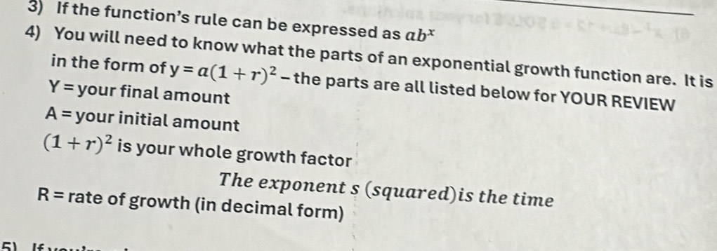 If the function’s rule can be expressed as ab^x
4) You will need to know what the parts of an exponential growth function are. It is 
in the form of y=a(1+r)^2-t the parts are all listed below for YOUR REVIEW
Y= your final amount
A= your initial amount
(1+r)^2 is your whole growth factor 
The exponent s (squared)is the time
R= rate of growth (in decimal form)