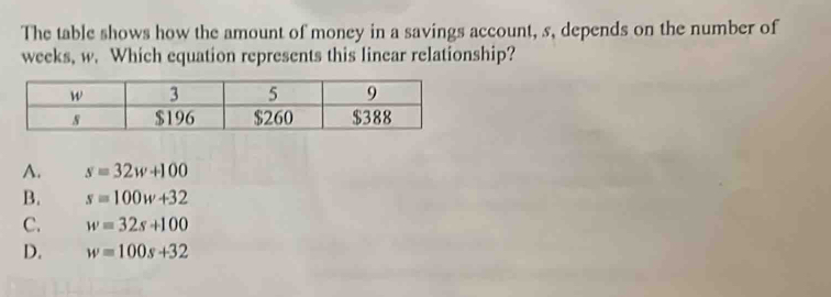 The table shows how the amount of money in a savings account, s, depends on the number of
weeks, w. Which equation represents this linear relationship?
A. s=32w+100
B. s=100w+32
C. w=32s+100
D. w=100s+32