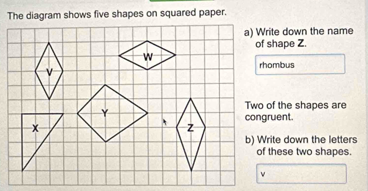 The diagram shows five shapes on squared paper. 
a) Write down the name 
of shape Z. 
rhombus 
Two of the shapes are 
congruent. 
b) Write down the letters 
of these two shapes.