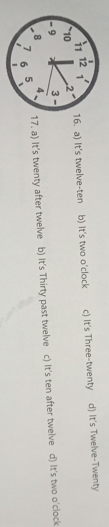 a) It's twelve-ten b) It's two o'clock c) It's Three-twenty d) It’s Twelve-Twenty
17. a) It's twenty after twelve b) It's Thirty past twelve c) It's ten after twelve d) It's two o'clock
