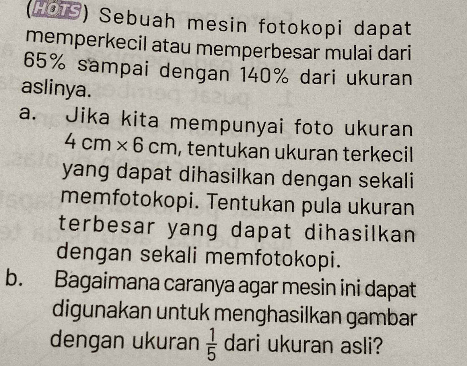 (HOLS) Sebuah mesin fotokopi dapat 
memperkecil atau memperbesar mulai dari
65% sampai dengan 140% dari ukuran 
aslinya. 
a. Jika kita mempunyai foto ukuran
4cm* 6cm , tentukan ukuran terkecil 
yang dapat dihasilkan dengan sekali 
memfotokopi. Tentukan pula ukuran 
terbesar yang dapat dihasilkan 
dengan sekali memfotokopi. 
b. Bagaimana caranya agar mesin ini dapat 
digunakan untuk menghasilkan gambar 
dengan ukuran  1/5  dari ukuran asli?