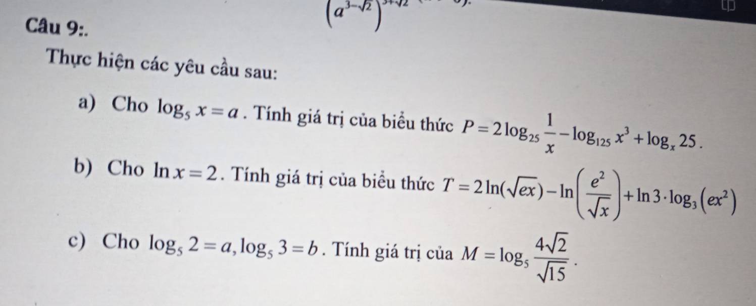 (a^(3-sqrt(2)))^3+sqrt(2)
Thực hiện các yêu cầu sau: 
a) Cho log _5x=a. Tính giá trị của biểu thức P=2log _25 1/x -log _125x^3+log _x25. 
b) Cho ln x=2. Tính giá trị của biểu thức T=2ln (sqrt(ex))-ln ( e^2/sqrt(x) )+ln 3· log _3(ex^2)
c) Cho log _52=a, log _53=b. Tính giá trị ciaM=log _5 4sqrt(2)/sqrt(15) .