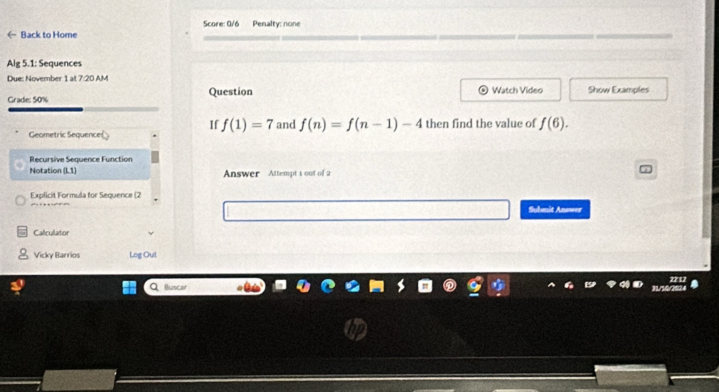 Score: 0/6 Penalty: none 
← Back to Home 
Alg 5.1: Sequences 
Due: November 1 at 7:20 AM 
Grade: 50% Question Watch Video Show Examples 
If f(1)=7 and f(n)=f(n-1)-4 then find the value of f(6). 
Geometric Sequence 
Recursive Sequence Function 
Notation (L1) Answer Attempt 1 out of 2 
Explicit Formula for Sequence (2 
Submit Answer 
Calculator 
Vicky Barrios Log Out 
Buscar