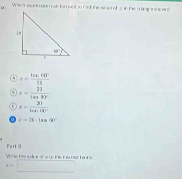 Which expression can be uned to find the value of æ in the triangle shown?
④ x= tan 60°/20 
x= 20/tan 90° 
C x= 20/tan 60° 
x=20· tan 60°
Part B
Write the value of ≌ to the nearest tenth.
x=□