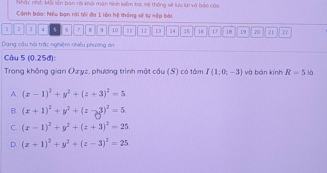 Nhác nhớ: Mỗi lần bạn rời khỏi màn hình kiểm tra, hệ thống sẽ lưu lại và báo cáo.
Cảnh báo: Nếu bạn rời tối đa 1 lần hệ thống sẽ tự nộp bài.
1 2 3 4 5 6 7 8 9 10 11 12 13 14 15 16 17 18 19 20 21 22
Dạng câu hỏi trác nghiệm nhiều phương án
Câu 5 (0.25đ):
Trong không gian Oxyz, phương trình mặt cầu (S) có tâm I(1;0;-3) và bán kính R=5 là
A. (x-1)^2+y^2+(z+3)^2=5.
B. (x+1)^2+y^2+(z-3)^2=5.
C. (x-1)^2+y^2+(z+3)^2=25.
D. (x+1)^2+y^2+(z-3)^2=25.