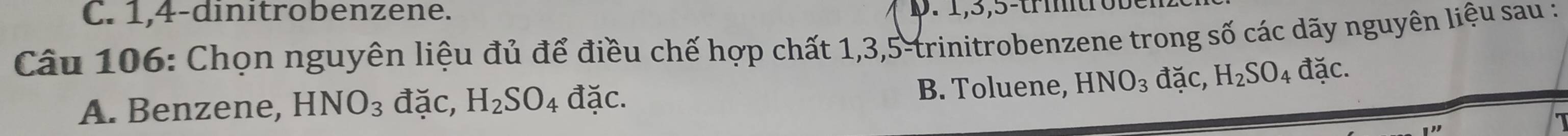 1, 4 -dinitrobenzene. . 1, 3, 5 -trmtr o t
Câu 106: Chọn nguyên liệu đủ để điều chế hợp chất 1, 3, 5 -trinitrobenzene trong số các dãy nguyên liệu sau :
A. Benzene, HNO_3 đặc, H_2SO_4 đặc. B. Toluene, HNO_3 đặc, H_2SO_4 đặc.
a