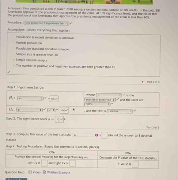 A research firm conducted a poll in March 2020 among a random national sample of 502 adults. In the poll, 281
Americans approve of the president's management of the crisis. At 10% significance level, test the claim that 
the proportion of the Americans that approve the president's management of the crisis is less than 60%. 
Procedure: One proportion Z Hypothesis Test $ 
Assumptions: (select everything that applies) 
Population standard deviation is unknown 
Normal population 
Population standard deviation is known 
Sample size is greater than 30
Simple random sample 
The number of positive and negative responses are both greater than 10
Part 2 of 5 
Step 1. Hypotheses Set-Up: 
where p; is the
H_0 , p □ sqrt(2) 0.6surd population proportion $ and the units are
100%;
H_a p □; 0.6√ , and the test is Left-Tail ; 
Step 2. The significance level alpha =10sqrt(% )
Part 3 of 5 
Step 3. Compute the value of the test statistic: =□ (Round the answer to 3 decimal 
places) 
Step 4. Testing Procedure: (Round the answers to 3 decimal places) 
CVA PVA 
Provide the critical value(s) for the Rejection Region: Compute the P -value of the test statistic: 
left CV is □ and right CV is □ P -value is □ 
Question Help: Video Written Example