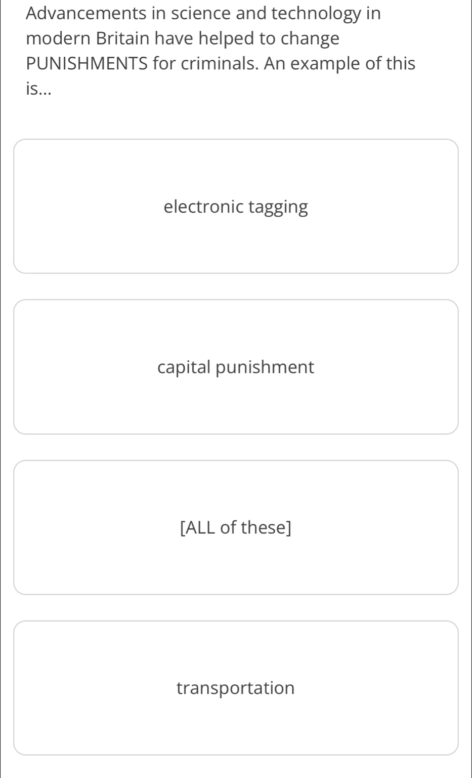 Advancements in science and technology in
modern Britain have helped to change
PUNISHMENTS for criminals. An example of this
is...
electronic tagging
capital punishment
[ALL of these]
transportation