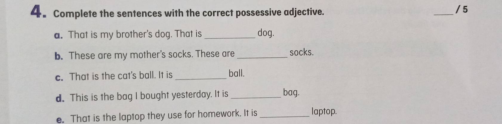 Complete the sentences with the correct possessive adjective. 
_/ 5 
a. That is my brother's dog. That is _dog. 
b. These are my mother's socks. These are _socks. 
c. That is the cat's ball. It is_ 
ball. 
d. This is the bag I bought yesterday. It is_ 
bag. 
e. That is the laptop they use for homework. It is_ 
laptop.