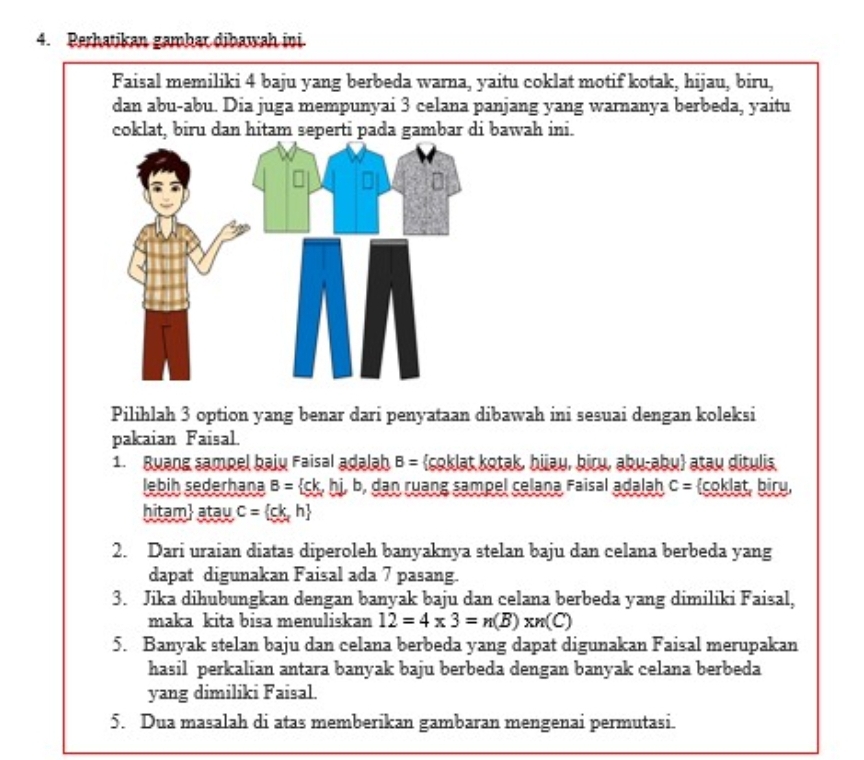 Perhatikan gambar dibawah ini. 
Faisal memiliki 4 baju yang berbeda warna, yaitu coklat motif kotak, hijau, biru, 
dan abu-abu. Dia juga mempunyai 3 celana panjang yang warnanya berbeda, yaitu 
coklat, biru dan hitam seperti pada gambar di bawah ini. 
Pilihlah 3 option yang benar dari penyataan dibawah ini sesuai dengan koleksi 
pakaian Faisal. 
1. Buang sampel baiy Faisal adalah B= soklat kotak, hiau, biɾų, abų-əbų atau ditulis. 
lebih sederhana B= ck,hi,b , dan ruang sampel celana Faisal adalah C= coklat, biru, 
hitam atay C= ck,h
2. Dari uraian diatas diperoleh banyaknya stelan baju dan celana berbeda yang 
dapat digunakan Faisal ada 7 pasang. 
3. Jika dihubungkan dengan banyak baju dan celana berbeda yang dimiliki Faisal, 
maka kita bisa menuliskan 12=4* 3=n(B)* n(C)
5. Banyak stelan baju dan celana berbeda yang dapat digunakan Faisal merupakan 
hasil perkalian antara banyak baju berbeda dengan banyak celana berbeda 
yang dimiliki Faisal. 
5. Dua masalah di atas memberikan gambaran mengenai permutasi.