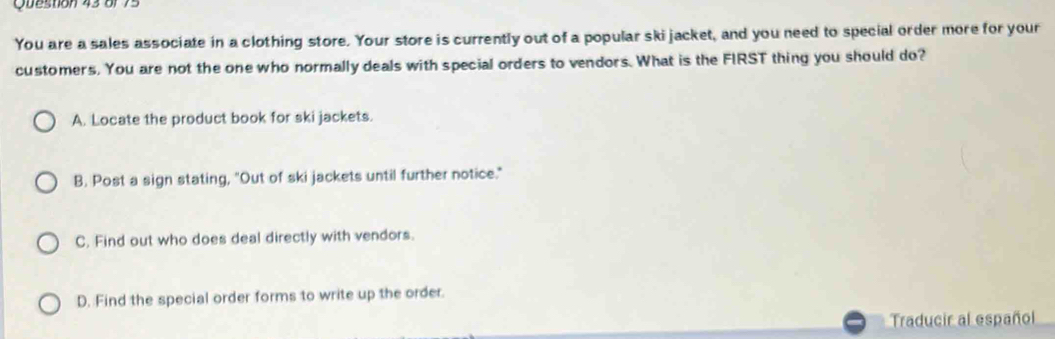 or 75
You are a sales associate in a clothing store. Your store is currently out of a popular skijacket, and you need to special order more for your
customers. You are not the one who normally deals with special orders to vendors. What is the FIRST thing you should do?
A. Locate the product book for ski jackets.
B. Post a sign stating, "Out of ski jackets until further notice."
C. Find out who does deal directly with vendors.
D. Find the special order forms to write up the order.
Traducir al español