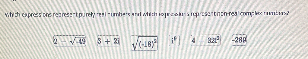 Which expressions represent purely real numbers and which expressions represent non-real complex numbers?
2-sqrt(-49) 3+2i sqrt((-18)^2) i^9 4-32i^2 -289