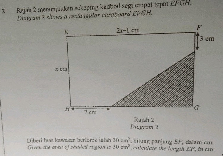 Rajah 2 menunjukkan sekeping kadbod segi empat tepat EFGH.
Diagram 2 shows a rectangular cardboard EFGH.
Rajah 2
Diagram 2
Diberi luas kawasan berlorek ialah 30cm^2 , hitung panjang EF, dalam cm.
Given the area of shaded region is 30cm^2 , calculate the length EF, in cm.